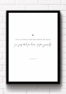 "You've always had the power, my dear. You just had to learn it for yourself". This quote art print could fit beautifully into any room in your home. Simply download, print, frame and enjoy! White, brown and black background included in download.